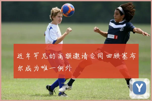 近年罕见的高额邀请合同回顾塞布尔成为唯一例外