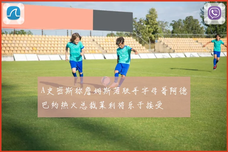 A史密斯称詹姆斯若联手字母哥阿德巴约热火总裁莱利将乐于接受