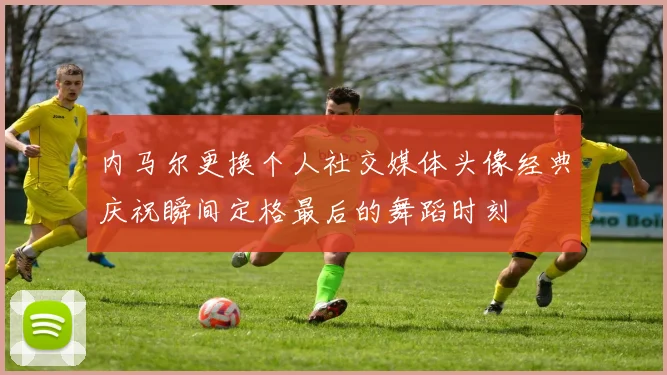 内马尔更换个人社交媒体头像经典庆祝瞬间定格最后的舞蹈时刻