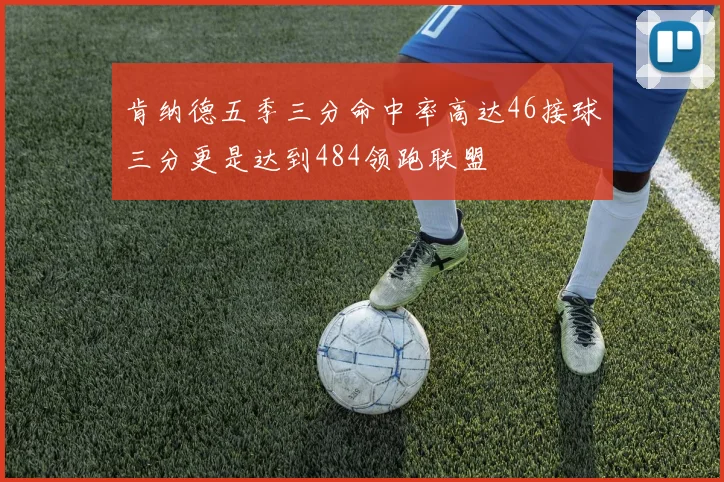 肯纳德五季三分命中率高达46接球三分更是达到484领跑联盟